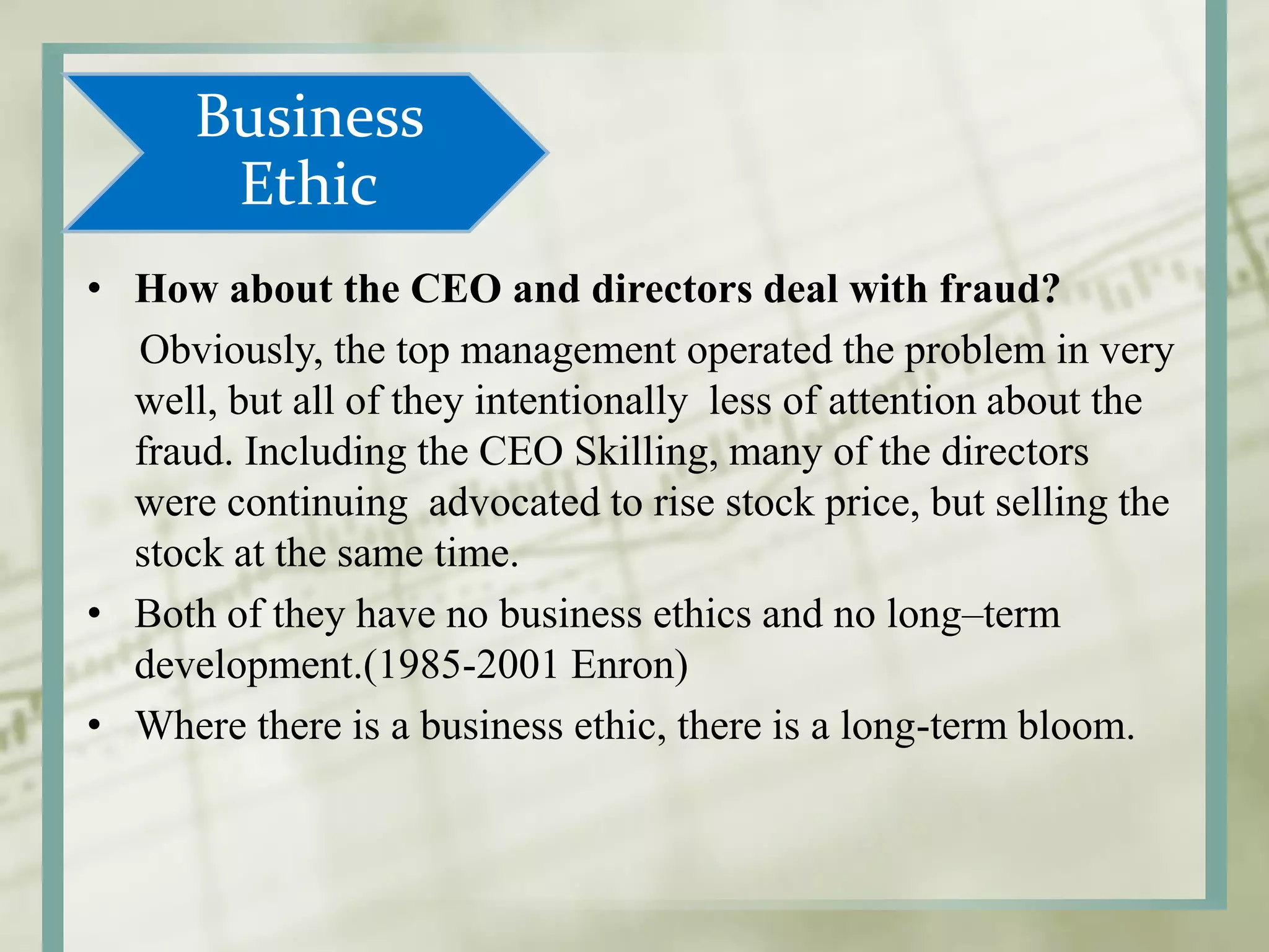 Business
Ethic
• How about the CEO and directors deal with fraud?
Obviously, the top management operated the problem in very
well, but all of they intentionally less of attention about the
fraud. Including the CEO Skilling, many of the directors
were continuing advocated to rise stock price, but selling the
stock at the same time.
• Both of they have no business ethics and no long–term
development.(1985-2001 Enron)
• Where there is a business ethic, there is a long-term bloom.