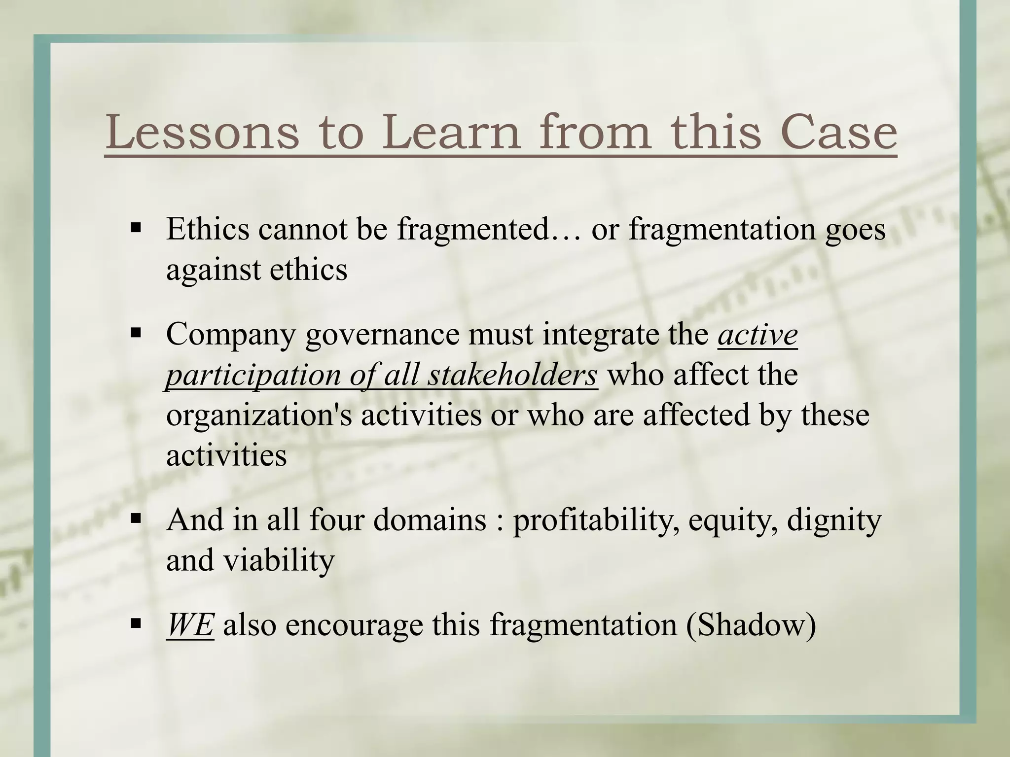  Ethics cannot be fragmented… or fragmentation goes
against ethics
Company governance must integrate the active
participation of all stakeholders who affect the
organization's activities or who are affected by these
activities
And in all four domains : profitability, equity, dignity
and viability
WE also encourage this fragmentation (Shadow)
Lessons to Learn from this Case