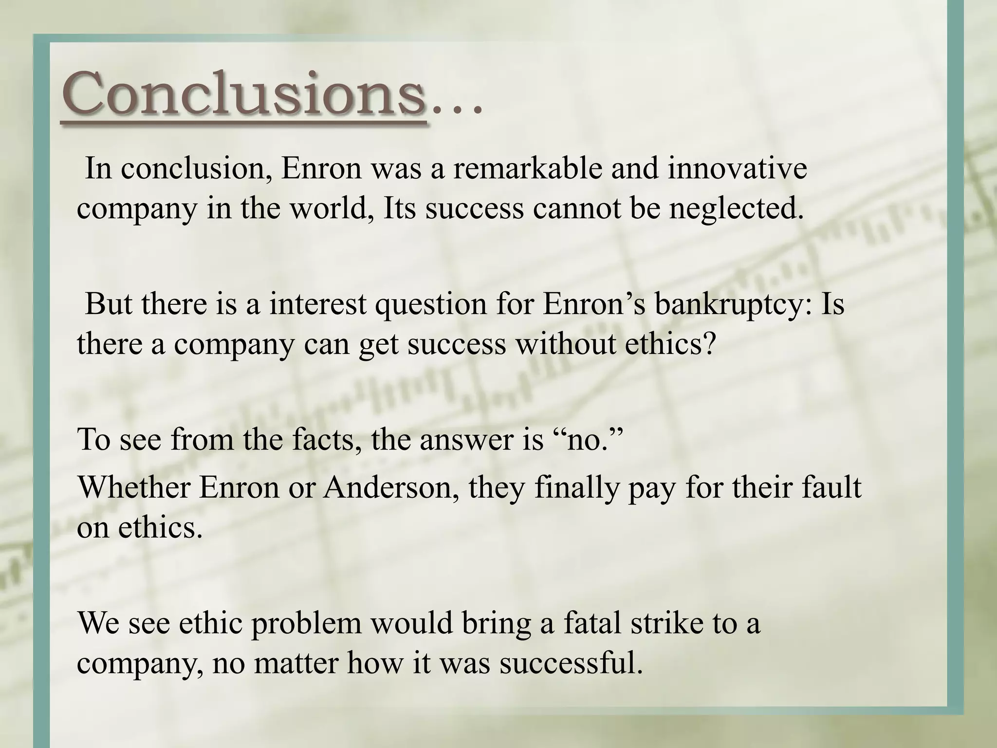 Conclusions…
In conclusion, Enron was a remarkable and innovative
company in the world, Its success cannot be neglected.
But there is a interest question for Enron’s bankruptcy: Is
there a company can get success without ethics?
To see from the facts, the answer is “no.”
Whether Enron or Anderson, they finally pay for their fault
on ethics.
We see ethic problem would bring a fatal strike to a
company, no matter how it was successful.