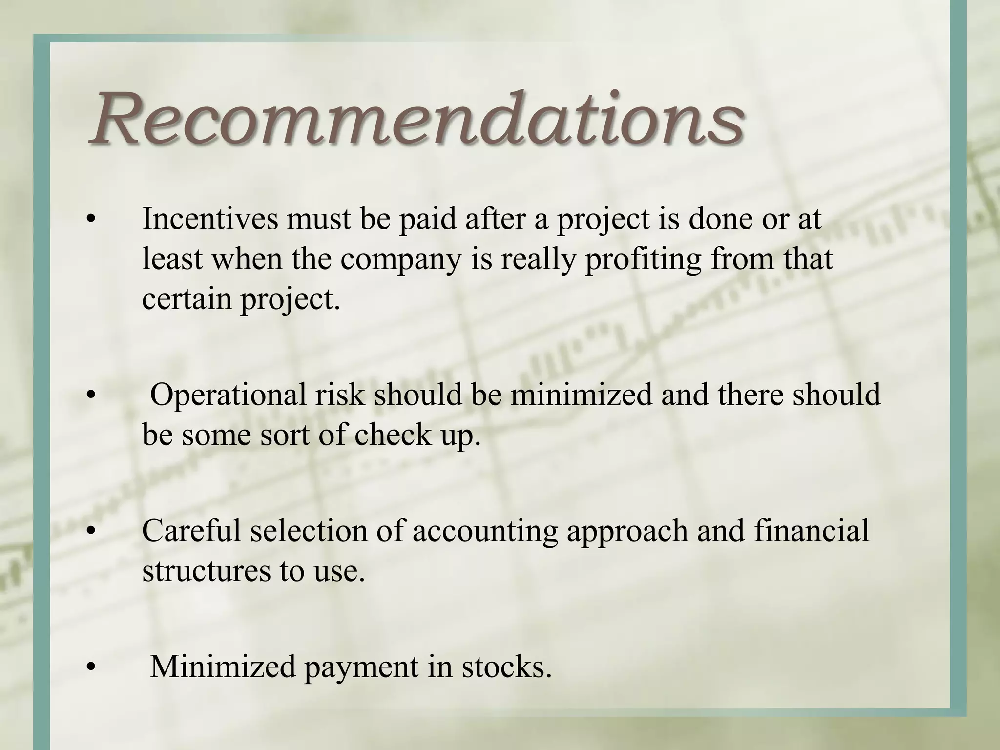 Recommendations
• Incentives must be paid after a project is done or at
least when the company is really profiting from that
certain project.
• Operational risk should be minimized and there should
be some sort of check up.
• Careful selection of accounting approach and financial
structures to use.
• Minimized payment in stocks.