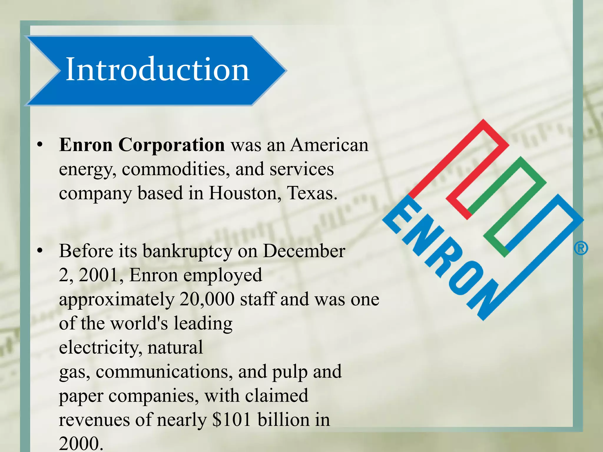 Introduction
• Enron Corporation was an American
energy, commodities, and services
company based in Houston, Texas.
• Before its bankruptcy on December
2, 2001, Enron employed
approximately 20,000 staff and was one
of the world's leading
electricity, natural
gas, communications, and pulp and
paper companies, with claimed
revenues of nearly $101 billion in
2000.