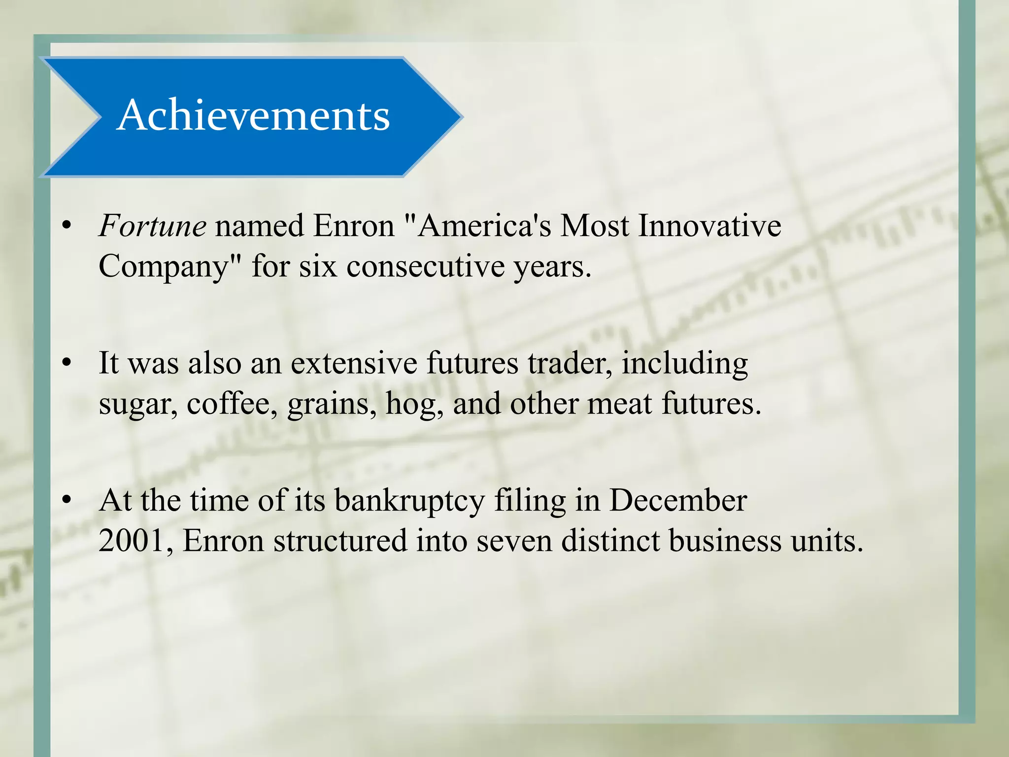 Achievements
• Fortune named Enron "America's Most Innovative
Company" for six consecutive years.
• It was also an extensive futures trader, including
sugar, coffee, grains, hog, and other meat futures.
• At the time of its bankruptcy filing in December
2001, Enron structured into seven distinct business units.