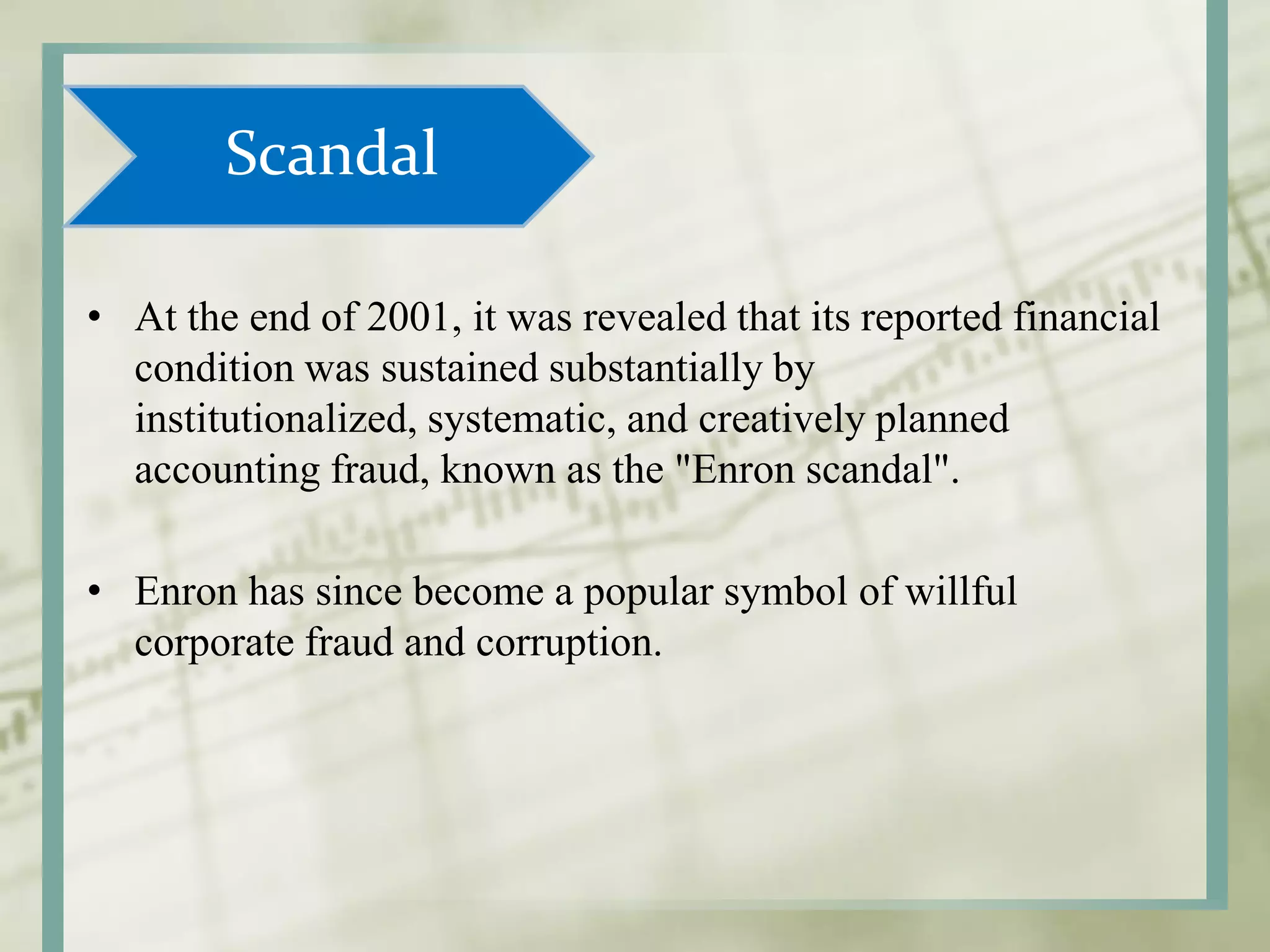 Scandal
• At the end of 2001, it was revealed that its reported financial
condition was sustained substantially by
institutionalized, systematic, and creatively planned
accounting fraud, known as the "Enron scandal".
• Enron has since become a popular symbol of willful
corporate fraud and corruption.