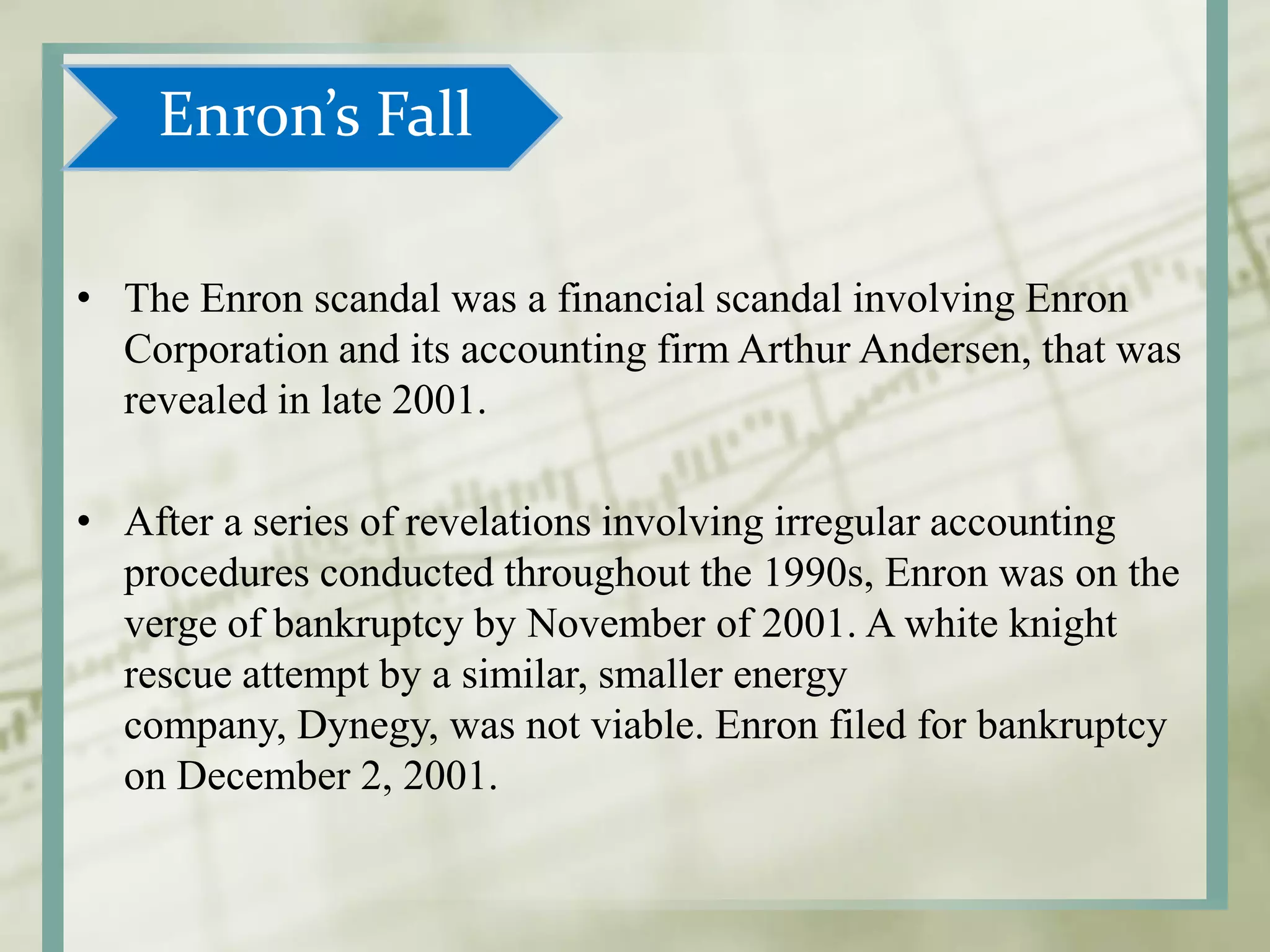 • The Enron scandal was a financial scandal involving Enron
Corporation and its accounting firm Arthur Andersen, that was
revealed in late 2001.
• After a series of revelations involving irregular accounting
procedures conducted throughout the 1990s, Enron was on the
verge of bankruptcy by November of 2001. A white knight
rescue attempt by a similar, smaller energy
company, Dynegy, was not viable. Enron filed for bankruptcy
on December 2, 2001.
Enron’s Fall