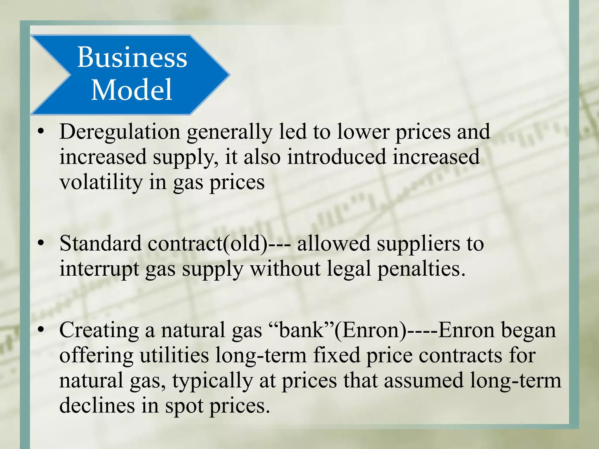 Business
Model
• Deregulation generally led to lower prices and
increased supply, it also introduced increased
volatility in gas prices
• Standard contract(old)--- allowed suppliers to
interrupt gas supply without legal penalties.
• Creating a natural gas “bank”(Enron)----Enron began
offering utilities long-term fixed price contracts for
natural gas, typically at prices that assumed long-term
declines in spot prices.