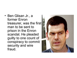 • Ben Glisan Jr., a
former Enron
treasurer, was the first
man to be sent to
prison in the Enron
scandal. He pleaded
guilty to one count of
conspiracy to commit
security and wire
fraud.
 