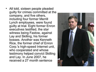 • All told, sixteen people pleaded
guilty for crimes committed at the
company, and five others,
including four former Merrill
Lynch employees, were found
guilty at trial. Eight former Enron
executives testified, the star
witness being Fastow, against
Lay and Skilling, his former
bosses. Another was Kenneth
Rice, the former chief of Enron
Corp.'s high-speed Internet unit,
who cooperated and whose
testimony helped convict Skilling
and Lay. In June 2007, he
received a 27 month sentence
 