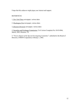 I hope that this endeavor might pique your interest and support.


REFERENCES

1. New York Times newspaper, various dates

2. Washington Post newspaper, various dates

3. Houston Chronicle newspaper, various dates

4. Securities and Exchange Commission, Civil Action Complaint No. H-03-0946,
March, 2003, Houston, TX

5." Powers Report of the Special Investigating Committee", submitted to the Board of
Directors, ENRON Corporation, February 1, 2002.




                                                                                       12
 