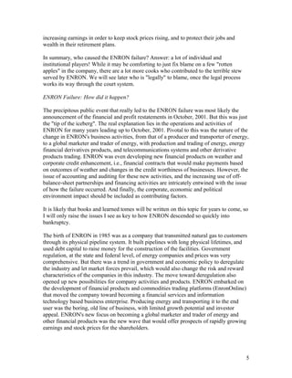 increasing earnings in order to keep stock prices rising, and to protect their jobs and
wealth in their retirement plans.

In summary, who caused the ENRON failure? Answer: a lot of individual and
institutional players! While it may be comforting to just fix blame on a few "rotten
apples" in the company, there are a lot more cooks who contributed to the terrible stew
served by ENRON. We will see later who is "legally" to blame, once the legal process
works its way through the court system.

ENRON Failure: How did it happen?

The precipitous public event that really led to the ENRON failure was most likely the
announcement of the financial and profit restatements in October, 2001. But this was just
the "tip of the iceberg". The real explanation lies in the operations and activities of
ENRON for many years leading up to October, 2001. Pivotal to this was the nature of the
change in ENRON's business activities, from that of a producer and transporter of energy,
to a global marketer and trader of energy, with production and trading of energy, energy
financial derivatives products, and telecommunications systems and other derivative
products trading. ENRON was even developing new financial products on weather and
corporate credit enhancement, i.e., financial contracts that would make payments based
on outcomes of weather and changes in the credit worthiness of businesses. However, the
issue of accounting and auditing for these new activities, and the increasing use of off-
balance-sheet partnerships and financing activities are intricately entwined with the issue
of how the failure occurred. And finally, the corporate, economic and political
environment impact should be included as contributing factors.

It is likely that books and learned tomes will be written on this topic for years to come, so
I will only raise the issues I see as key to how ENRON descended so quickly into
bankruptcy.

The birth of ENRON in 1985 was as a company that transmitted natural gas to customers
through its physical pipeline system. It built pipelines with long physical lifetimes, and
used debt capital to raise money for the construction of the facilities. Government
regulation, at the state and federal level, of energy companies and prices was very
comprehensive. But there was a trend in government and economic policy to deregulate
the industry and let market forces prevail, which would also change the risk and reward
characteristics of the companies in this industry. The move toward deregulation also
opened up new possibilities for company activities and products. ENRON embarked on
the development of financial products and commodities trading platforms (EnronOnline)
that moved the company toward becoming a financial services and information
technology based business enterprise. Producing energy and transporting it to the end
user was the boring, old line of business, with limited growth potential and investor
appeal. ENRON's new focus on becoming a global marketer and trader of energy and
other financial products was the new wave that would offer prospects of rapidly growing
earnings and stock prices for the shareholders.




                                                                                            5
 
