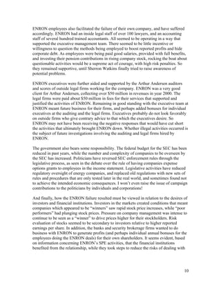 ENRON employees also facilitated the failure of their own company, and have suffered
accordingly. ENRON had an inside legal staff of over 100 lawyers, and an accounting
staff of several hundred trained accountants. All seemed to be operating in a way that
supported the executive management team. There seemed to be little incentive or
willingness to question the methods being employed to boost reported profits and hide
corporate debt. As employees were being paid good salaries, provided with full benefits,
and investing their pension contributions in rising company stock, rocking the boat about
questionable activities would be a supreme act of courage, with high risk penalties. So
they remained supportive, until Sherron Watkins finally tried to raise awareness of
potential problems.

ENRON executives were further aided and supported by the Arthur Andersen auditors
and scores of outside legal firms working for the company. ENRON was a very good
client for Arthur Andersen, collecting over $50 million in revenues in year 2000. The
legal firms were paid about $50 million in fees for their services that supported and
justified the activities of ENRON. Remaining in good standing with the executive team at
ENRON meant future business for their firms, and perhaps added bonuses for individual
executives at the auditing and the legal firms. Executives probably do not look favorably
on outside firms who give contrary advice to that which the executives desire. So
ENRON may not have been receiving the negative responses that would have cut short
the activities that ultimately brought ENRON down. Whether illegal activities occurred is
the subject of future investigations involving the auditing and legal firms hired by
ENRON.

The government also bears some responsibility. The federal budget for the SEC has been
reduced in past years, while the number and complexity of companies to be overseen by
the SEC has increased. Politicians have reversed SEC enforcement rules through the
legislative process, as seen in the debate over the rule of having companies expense
options grants to employees in the income statement. Legislative activities have reduced
regulatory oversight of energy companies, and replaced old regulations with new sets of
rules and procedures that are only tested later in the real world, and sometimes found not
to achieve the intended economic consequences. I won’t even raise the issue of campaign
contributions to the politicians by individuals and corporations!

And finally, how the ENRON failure resulted must be viewed in relation to the desires of
investors and financial institutions. Investors in the markets created conditions that meant
companies which appeared to be “winners” saw rapid stock price increases, while “poor
performers” had plunging stock prices. Pressure on company management was intense to
continue to be seen as a “winner” to drive prices higher for their stockholders. Risk
evaluation of stocks seemed to be secondary to investors relative to higher reported
earnings per share. In addition, the banks and security brokerage firms wanted to do
business with ENRON to generate profits (and perhaps individual annual bonuses for the
employees doing the ENRON deals) for their own shareholders. It seems evident, based
on information concerning ENRON’s SPE activities, that the financial institutions
benefited from the relationship, while they took steps to reduce the risks of dealing with




                                                                                         10
 