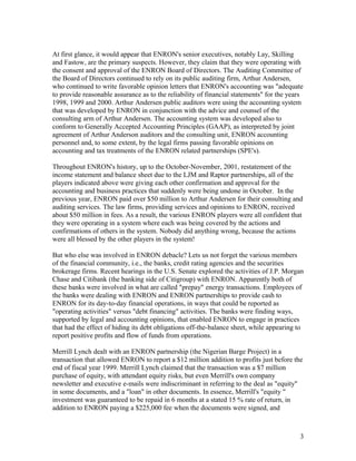 At first glance, it would appear that ENRON's senior executives, notably Lay, Skilling
and Fastow, are the primary suspects. However, they claim that they were operating with
the consent and approval of the ENRON Board of Directors. The Auditing Committee of
the Board of Directors continued to rely on its public auditing firm, Arthur Andersen,
who continued to write favorable opinion letters that ENRON's accounting was "adequate
to provide reasonable assurance as to the reliability of financial statements" for the years
1998, 1999 and 2000. Arthur Andersen public auditors were using the accounting system
that was developed by ENRON in conjunction with the advice and counsel of the
consulting arm of Arthur Andersen. The accounting system was developed also to
conform to Generally Accepted Accounting Principles (GAAP), as interpreted by joint
agreement of Arthur Anderson auditors and the consulting unit, ENRON accounting
personnel and, to some extent, by the legal firms passing favorable opinions on
accounting and tax treatments of the ENRON related partnerships (SPE's).

Throughout ENRON's history, up to the October-November, 2001, restatement of the
income statement and balance sheet due to the LJM and Raptor partnerships, all of the
players indicated above were giving each other confirmation and approval for the
accounting and business practices that suddenly were being undone in October. In the
previous year, ENRON paid over $50 million to Arthur Andersen for their consulting and
auditing services. The law firms, providing services and opinions to ENRON, received
about $50 million in fees. As a result, the various ENRON players were all confident that
they were operating in a system where each was being covered by the actions and
confirmations of others in the system. Nobody did anything wrong, because the actions
were all blessed by the other players in the system!

But who else was involved in ENRON debacle? Lets us not forget the various members
of the financial community, i.e., the banks, credit rating agencies and the securities
brokerage firms. Recent hearings in the U.S. Senate explored the activities of J.P. Morgan
Chase and Citibank (the banking side of Citigroup) with ENRON. Apparently both of
these banks were involved in what are called "prepay" energy transactions. Employees of
the banks were dealing with ENRON and ENRON partnerships to provide cash to
ENRON for its day-to-day financial operations, in ways that could be reported as
"operating activities" versus "debt financing" activities. The banks were finding ways,
supported by legal and accounting opinions, that enabled ENRON to engage in practices
that had the effect of hiding its debt obligations off-the-balance sheet, while appearing to
report positive profits and flow of funds from operations.

Merrill Lynch dealt with an ENRON partnership (the Nigerian Barge Project) in a
transaction that allowed ENRON to report a $12 million addition to profits just before the
end of fiscal year 1999. Merrill Lynch claimed that the transaction was a $7 million
purchase of equity, with attendant equity risks, but even Merrill's own company
newsletter and executive e-mails were indiscriminant in referring to the deal as "equity"
in some documents, and a "loan" in other documents. In essence, Merrill's "equity "
investment was guaranteed to be repaid in 6 months at a stated 15 % rate of return, in
addition to ENRON paying a $225,000 fee when the documents were signed, and



                                                                                          3
 