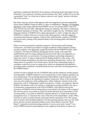 agreeing to compensate Merrill for all its expenses of drawing up the legal papers for the
transaction. (As a professor of finance and investments, this "deal" sounds a lot to me like
a guaranteed "loan" at a fixed rate of interest, and not a real "equity" position with price
risk to the investor.)

But where were the various credit agencies that were supposed to provide independent
advice about ENRON's financial ability to repay its indebtedness? Moody's and Standard
and Poor's credit ratings indicated that ENRON was an "investment grade" credit risk
until well into the year 2001, although the rating was softening. The massive restatement
of financial statements in October, 2001, and further insights into the "off balance sheet"
financing methods of ENRON led to ratings downgrades to "junk" or high risk status of
ENRON as a creditor. However, even the credit rating agencies, with their supposed
accounting and analytical expertise, failed to fully understand the condition of ENRON
and to give early warning of the potential failure to the investing public and financial
institutions.

Where were the government's regulatory agencies? The Securities and Exchange
Commission, our federal government oversight of publicly traded companies and the
securities markets, were apparently caught flat-footed with the ENRON October, 2001,
revelations. The State of California deregulated electric energy with a plan that
established the rules for energy trading and pricing, but the rules were apparently so
complex that there was an incentive for energy producers and trading companies to
"game the system" in order to make profits by finding loopholes in the system. The
California energy deregulation also had some interesting characteristics, such as, the
energy prices to consumers were fixed in price, but the firms transmitting energy to
consumers would have to pay an energy price which was deregulated and adjusted to
prevailing market conditions. Could the politicians have also been unwitting partners in
the ENRON failure?

And lets not fail to identify the role of ENRON rank-and-file employees and the general
investing public. ENRON employees were seeing the day-to-day company operations up
close and personal. The accounting department had hundreds of professionally trained
accountants working on the reporting of company transactions. Many of the accountants
were also prior employees of the auditing firm, Arthur Andersen, trained to look at the
transactions with an "independent" auditor's perspective. Finally, one employee, Sherron
Watkins, did attempt to blow the whistle on suspected accounting problems, but only in
an anonymous communication to the CEO of ENRON. And what was driving the
executives of ENRON to do the things that are now linked to the failure of the company?
The obvious answer was a desire to satisfy the profit and stock price expectations of the
investing public, in an effort to fulfill the corporate objective, as stated in the financial
management texts, to "maximize the value of the firm to the shareholders". In the 1990's,
investors in equity securities became enamored with the expectation of 25-30% annual
rates of returns, and rewarded companies with fast growing earnings with very rich stock
prices, but also severely punished company stocks which failed to meet the "Wall
Street's" expected next period earnings numbers. Can you say investor "greed"? As a
result, ENRON executives and employees were caught up in the desire to report ever



                                                                                            4
 