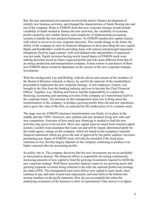 But, the new operational environment involved the need to finance development of
entirely new business activities, and changed the characteristics of funds flowing into and
out of the company. Risks to ENRON from this new corporate strategy would include
variability of funds needed to finance the new activities, the variability of economic
profits caused by new market factors, and complexity of implementing accounting
systems to handle the new products/businesses. So ENRON needed new capital sources
with which to invest in its new corporate direction. This would change in the future the
ability of the company to meet its financial obligations to those providing the new capital.
Banks and bondholders would be providing loans with interest and principal repayment
obligations fixed by legal contract, with well-defined risks and penalties if repayment
was not made. Equity investors buying newly issued shares of ENRON stock were
making decisions based on future expected profits and risks quite different from that of
an energy production and transportation company. Future returns to purchasers of these
new ENRON shares would be dependent on the success of the new corporate strategic
investments.

With this background, Lay and Skilling, with the advice and consent of the members of
the Board of Directors (elected, in theory, by and for the interests of the stockholders)
proceeded to implement the new corporate strategy. A new employee, Fastow, was
brought to the firm from the banking industry and rose to become the Chief Financial
Officer. Together, Lay, Skilling and Fastow had the responsibility to conduct the
financing, accounting and operating activities of the company as it transformed itself in
the corporate future. The pressure on this management team was to bring about the
transformation of the company, to produce growing profits from old and new operations,
and to grow the value of the firm, as indicated by the market price of its common stock.

The stage was set. ENRON's business transformation was firmly set in place in the
middle and late 1990's. However, new markets and new products bring new risks and
new competitors. Forecasts of how much new financing is needed to fund the new
activities may prove to be too low. More new capital must be raised from external capital
sources. Lenders want assurance that loans can and will be repaid, determined partly by
the credit agency ratings on the company, which are based on the company's reported
financial statements which are given the seal of approval by the public auditors. Investors
purchasing new shares of ENRON stock will only be rewarded if the stock price
continues to rise, but that largely depends on the company continuing to produce ever
higher reported after tax accounting profits.

So reality sets in. The company discovers that the new investments are not as profitable
as forecasted or desired. The financial officer is responsible for raising continuously
increasing amounts of new capital to fund the growing investments required to fulfill the
new corporate strategy. Wall Street securities analysts expect to see growing assets and
growing corporate revenues being reflected in the after tax reported profits and earnings
per share (EPS). The management team must deliver new capital to meet needs, must
continue to pay and meet its past loan repayments, and must deliver the bottom line
income numbers on the profit statement. How do you accomplish this when the
underlying economics of the business is short of expectations? One answer is to adjust



                                                                                            6
 