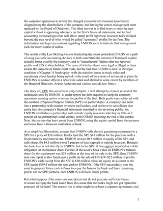 the corporate operations to reflect the changed economic environment (potentially
disappointing the shareholders of the company and having the senior management team
replaced by the Board of Directors). The other answer is to find ways to raise the new
capital without it appearing adversely on the firm's financial statements, and to find
accounting methodologies that will allow stated profit reports to investors to be inflated
beyond the true level of what would be called "economic" profits for the firm. The
information and legal accusations regarding ENRON seem to indicate that management
took the latter course of action.

The results of the Lay-Skilling-Fastow leadership decisions embarked ENRON on a path
of using available accounting devices to both understate the amount of borrowed capital
actually being used by the company, and to "manufacture" higher after tax reported
profits and EPS to shareholders. The issue of whether these were legal or illegal actions
awaits the outcome of future court trials, but the fact that ENRON is now in the legal
condition of Chapter 11 bankruptcy, with the massive losses in stock value and
uncertainty about lenders being repaid, is the result of the course of action set in place by
ENRON's executive officers ( who were aided and abetted to some extent by members of
the Board of Directors, Arthur Andersen and various outside law firms).

The story of HOW this occurred is very complex. I will attempt to explain several of the
techniques used by ENRON to under-report the debt required to keep the company
operations running and to overstate the profits of the firm. Both goals were achieved with
the creation of Special Purpose Entities (SPE's or partnerships). A company can enter
into a partnership with outside investors and lenders, and not have to consolidate that
entity into the company's financial statements reported to the investing public. So,
ENRON establishes a partnership with outside equity investors who buy as little as 3
percent of the partnership's total capital, with ENRON investing the rest of the capital.
Next, the partnership buys assets from ENRON, using the equity capital from the partners
and loans from a financial institution or bank.

As a simplified illustration, assume that ENRON sells electric generating equipment to a
SPE for a price of $50 million. Banks lend the SPE $45 million for the purchase with a
fixed maturity and interest rate. ENRON invests $0.5 million in equity of the SPE and
sells shares for $4.5 million (over 3 percent of total capital) to outside investors. Because
the bank loan is not directly to ENRON, but to the SPE, it does not get reported as a debt
obligation on the balance sheet. Further, if the asset’s book value on ENRON’s balance
sheet for this equipment was $28 million at the time of the sale to the SPE, then ENRON
now can report in this fiscal year a profit on the sale of $50-$28=$22 million of profits.
ENRON’s cash receipt from the SPE is $50 million minus its equity investment in the
SPE equity ($49.5 million net new cash to ENRON). If the SPE successfully uses the
asset to generate future cash inflows to repay the loan to the bank and have remaining
profits for the SPE partners, then ENRON will book future profits.

But what happens if the assets are overpriced and do not generate sufficient future
revenues to repay the bank loan? Does this mean that the banks might not get repaid the
principal of the loan? The answer lies in what might have been a separate agreement, oral



                                                                                             7
 