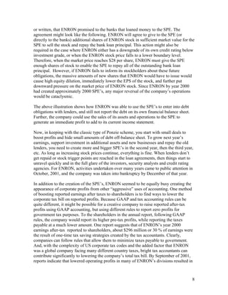 or written, that ENRON promised to the banks that loaned money to the SPE. The
agreement might look like the following. ENRON will agree to give to the SPE (or
directly to the banks) additional shares of ENRON stock in sufficient market value for the
SPE to sell the stock and repay the bank loan principal. This action might also be
required in the case where ENRON either has a downgrade of its own credit rating below
investment grade, or when the ENRON stock price falls to a lower boundary level.
Therefore, when the market price reaches $28 per share, ENRON must give the SPE
enough shares of stock to enable the SPE to repay all of the outstanding bank loan
principal. However, if ENRON fails to inform its stockholders about these future
obligations, the massive amounts of new shares that ENRON would have to issue would
cause high equity dilution, immediately lower the EPS of the stock, and further put
downward pressure on the market price of ENRON stock. Since ENRON by year 2000
had created approximately 2000 SPE’s, any major reversal of the company’s operations
would be cataclysmic.

The above illustration shows how ENRON was able to use the SPE’s to enter into debt
obligations with lenders, and still not report the debt on its own financial balance sheet.
Further, the company could use the sales of its assets and operations to the SPE to
generate an immediate profit to add to its current income statement.

Now, in keeping with the classic type of Ponzie scheme, you start with small deals to
boost profits and hide small amounts of debt off-balance sheet. To grow next year’s
earnings, support investment in additional assets and new businesses and repay the old
lenders, you need to create more and bigger SPE’s in the second year, then the third year,
etc. As long as increasing stock prices continue, everything is fine. When lenders don’t
get repaid or stock trigger points are reached in the loan agreements, then things start to
unravel quickly and in the full glare of the investors, security analysts and credit rating
agencies. For ENRON, activities undertaken over many years came to public attention in
October, 2001, and the company was taken into bankruptcy by December of that year.

In addition to the creation of the SPE’s, ENRON seemed to be equally busy creating the
appearance of corporate profits from other “aggressive” uses of accounting. One method
of boosting reported earnings after taxes to shareholders is to find ways to lower the
corporate tax bill on reported profits. Because GAAP and tax accounting rules can be
quite different, it might be possible for a creative company to raise reported after-tax
profits using GAAP accounting, but using different rules to report zero profits for
government tax purposes. To the shareholders in the annual report, following GAAP
rules, the company would report its higher pre-tax profits, while reporting the taxes
payable at a much lower amount. One report suggests that of ENRON’s year 2000
earnings after-tax reported to shareholders, about $296 million or 30 % of earnings were
the result of one-time tax saving strategies created by the tax accountants. Clearly,
companies can follow rules that allow them to minimize taxes payable to government.
And, with the complexity of US corporate tax codes and the added factor that ENRON
was a global company facing many different country taxes, bright tax accountants can
contribute significantly to lowering the company’s total tax bill. By September of 2001,
reports indicate that lowered operating profits in many of ENRON’s divisions resulted in



                                                                                              8
 
