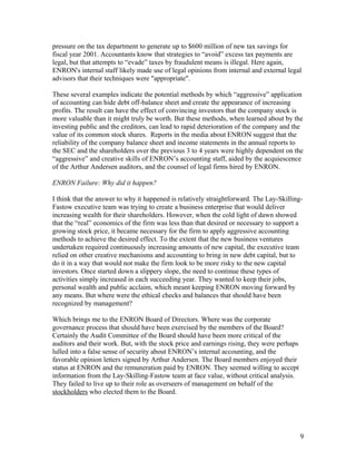 pressure on the tax department to generate up to $600 million of new tax savings for
fiscal year 2001. Accountants know that strategies to “avoid” excess tax payments are
legal, but that attempts to “evade” taxes by fraudulent means is illegal. Here again,
ENRON's internal staff likely made use of legal opinions from internal and external legal
advisors that their techniques were "appropriate".

These several examples indicate the potential methods by which “aggressive” application
of accounting can hide debt off-balance sheet and create the appearance of increasing
profits. The result can have the effect of convincing investors that the company stock is
more valuable than it might truly be worth. But these methods, when learned about by the
investing public and the creditors, can lead to rapid deterioration of the company and the
value of its common stock shares. Reports in the media about ENRON suggest that the
reliability of the company balance sheet and income statements in the annual reports to
the SEC and the shareholders over the previous 3 to 4 years were highly dependent on the
“aggressive” and creative skills of ENRON’s accounting staff, aided by the acquiescence
of the Arthur Andersen auditors, and the counsel of legal firms hired by ENRON.

ENRON Failure: Why did it happen?

I think that the answer to why it happened is relatively straightforward. The Lay-Skilling-
Fastow executive team was trying to create a business enterprise that would deliver
increasing wealth for their shareholders. However, when the cold light of dawn showed
that the “real” economics of the firm was less than that desired or necessary to support a
growing stock price, it became necessary for the firm to apply aggressive accounting
methods to achieve the desired effect. To the extent that the new business ventures
undertaken required continuously increasing amounts of new capital, the executive team
relied on other creative mechanisms and accounting to bring in new debt capital, but to
do it in a way that would not make the firm look to be more risky to the new capital
investors. Once started down a slippery slope, the need to continue these types of
activities simply increased in each succeeding year. They wanted to keep their jobs,
personal wealth and public acclaim, which meant keeping ENRON moving forward by
any means. But where were the ethical checks and balances that should have been
recognized by management?

Which brings me to the ENRON Board of Directors. Where was the corporate
governance process that should have been exercised by the members of the Board?
Certainly the Audit Committee of the Board should have been more critical of the
auditors and their work. But, with the stock price and earnings rising, they were perhaps
lulled into a false sense of security about ENRON’s internal accounting, and the
favorable opinion letters signed by Arthur Andersen. The Board members enjoyed their
status at ENRON and the remuneration paid by ENRON. They seemed willing to accept
information from the Lay-Skilling-Fastow team at face value, without critical analysis.
They failed to live up to their role as overseers of management on behalf of the
stockholders who elected them to the Board.




                                                                                            9
 