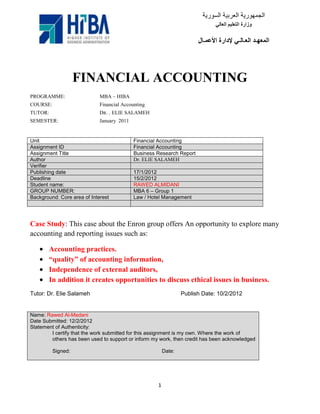 FINANCIAL ACCOUNTING
PROGRAMME:                   MBA – HIBA
COURSE:                      Financial Accounting
TUTOR:                       DR. . ELIE SALAMEH
SEMESTER:                    January 2011


Unit                                        Financial Accounting
Assignment ID                               Financial Accounting
Assignment Title                            Business Research Report
Author                                      Dr. ELIE SALAMEH
Verifier
Publishing date                             17/1/2012
Deadline                                    15/2/2012
Student name:                               RAWED ALMIDANI
GROUP NUMBER:                               MBA 6 – Group 1
Background: Core area of Interest           Law / Hotel Management




Case Study: This case about the Enron group offers An opportunity to explore many
accounting and reporting issues such as:

       Accounting practices.
       “quality” of accounting information,
       Independence of external auditors,
       In addition it creates opportunities to discuss ethical issues in business.
Tutor: Dr. Elie Salameh                                          Publish Date: 10/2/2012


Name: Rawed Al-Medani
Date Submitted: 12/2/2012
Statement of Authenticity:
        I certify that the work submitted for this assignment is my own. Where the work of
        others has been used to support or inform my work, then credit has been acknowledged

          Signed:                                        Date:




                                                     1
 