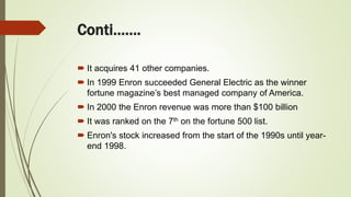 Conti…….
 It acquires 41 other companies.
 In 1999 Enron succeeded General Electric as the winner
fortune magazine’s best managed company of America.
 In 2000 the Enron revenue was more than $100 billion
 It was ranked on the 7th on the fortune 500 list.
 Enron's stock increased from the start of the 1990s until year-
end 1998.
 