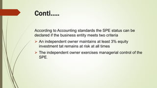 Conti…..
According to Accounting standards the SPE status can be
declared if the business entity meets two criteria
 An independent owner maintains at least 3% equity
investment tat remains at risk at all times
 The independent owner exercises managerial control of the
SPE.
 