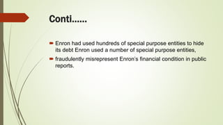 Conti……
 Enron had used hundreds of special purpose entities to hide
its debt Enron used a number of special purpose entities,
 fraudulently misrepresent Enron’s financial condition in public
reports.
 