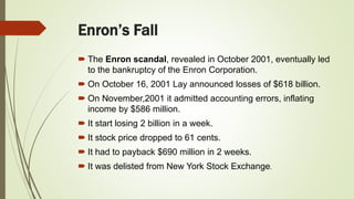 Enron’s Fall
 The Enron scandal, revealed in October 2001, eventually led
to the bankruptcy of the Enron Corporation.
 On October 16, 2001 Lay announced losses of $618 billion.
 On November,2001 it admitted accounting errors, inflating
income by $586 million.
 It start losing 2 billion in a week.
 It stock price dropped to 61 cents.
 It had to payback $690 million in 2 weeks.
 It was delisted from New York Stock Exchange.
 
