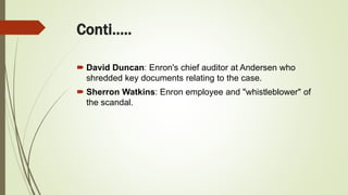 Conti…..
 David Duncan: Enron's chief auditor at Andersen who
shredded key documents relating to the case.
 Sherron Watkins: Enron employee and "whistleblower" of
the scandal.
 