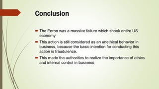 Conclusion
 The Enron was a massive failure which shook entire US
economy
 This action is still considered as an unethical behavior in
business, because the basic intention for conducting this
action is fraudulence.
 This made the authorities to realize the importance of ethics
and internal control in business
 