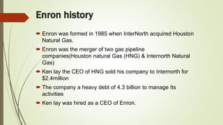 Enron history
 Enron was formed in 1985 when InterNorth acquired Houston
Natural Gas.
 Enron was the merger of two gas pipeline
companies(Houston natural Gas (HNG) & Internorth Natural
Gas)
 Ken lay the CEO of HNG sold his company to Internorth for
$2.4million
 The company a heavy debt of 4.3 billion to manage Its
activities
 Ken lay was hired as a CEO of Enron.
 