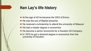 Ken Lay’s life history
 At the age of 42 he became the CEO of Enron.
 He was the son of Baptist preacher
 He received a scholarship to attend the university of Missouri
 He had a master degree in economics
 He become a senior economist for a Houston Oil Company.
 In 1970 he got a doctoral degree in economics from the
university of Houston.
 