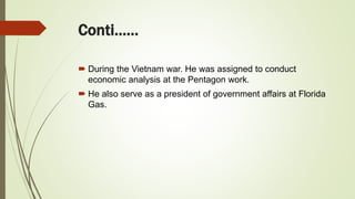 Conti……
 During the Vietnam war. He was assigned to conduct
economic analysis at the Pentagon work.
 He also serve as a president of government affairs at Florida
Gas.
 