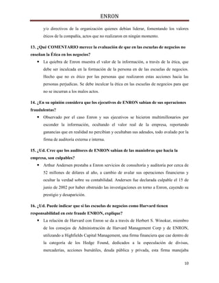 ENRON
10
y/o directivos de la organización quienes debían liderar, fomentando los valores
éticos de la compañía, actos que no realizaron en ningún momento.
13. ¿Qué COMENTARIO merece la evaluación de que en las escuelas de negocios no
enseñan la Ética en los negocios?
 La quiebra de Enron muestra el valor de la información, a través de la ética, que
debe ser inculcada en la formación de la persona en de las escuelas de negocios.
Hecho que no es ético por las personas que realizaron estas acciones hacia las
personas perjudicas. Se debe inculcar la ética en las escuelas de negocios para que
no se incurran a los malos actos.
14. ¿En su opinión considera que los ejecutivos de ENRON sabían de sus operaciones
fraudulentas?
 Observado por el caso Enron y sus ejecutivos se hicieron multimillonarios por
esconder la información, ocultando el valor real de la empresa, reportando
ganancias que en realidad no percibían y ocultaban sus adeudos, todo avalado por la
firma de auditoría externa e interna.
15. ¿Ud. Cree que los auditores de ENRON sabían de las maniobras que hacia la
empresa, son culpables?
 Arthur Andersen prestaba a Enron servicios de consultoría y auditoría por cerca de
52 millones de dólares al año, a cambio de avalar sus operaciones financieras y
ocultar la verdad sobre su contabilidad. Andersen fue declarada culpable el 15 de
junio de 2002 por haber obstruido las investigaciones en torno a Enron, cayendo su
prestigio y desaparición.
16. ¿Ud. Puede indicar que si las escuelas de negocios como Harvard tienen
responsabilidad en este fraude ENRON, explique?
 La relación de Harvard con Enron se da a través de Herbert S. Winokur, miembro
de los consejos de Administración de Harvard Management Corp y de ENRON,
utilizando a Highfields Capital Management, una firma financiera que cae dentro de
la categoría de los Hedge Found, dedicados a la especulación de divisas,
mercaderías, acciones bursátiles, deuda pública y privada, esta firma manejaba
 