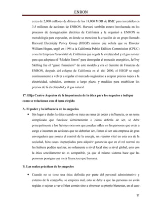 ENRON
11
cerca de 2,000 millones de dólares de los 18,000 MDD de HMC para invertirlos en
3.5 millones de acciones de ENRON. Harvard también estuvo involucrada en los
procesos de desregulación eléctrica de California y le organizó a ENRON su
metodología para especular, en donde se menciona la creación de un grupo llamado
Harvard Electricity Policy Group (HEGP) mismo que señala que su Director
William Hogan, urgió en 1994 a la California Public Utilities Commission (CPUC)
o sea la Empresa Paraestatal de California que regula la electricidad y el gas natural
para que adoptara el “Modelo Enron” para desregular el mercado energético, Jeffrey
Skilling fue el “genio financiero” de este modelo y era el Gerente de Finanzas de
ENRON, después del colapso de California en el año 2000, el HEGP se negó
continuamente a volver a regular el mercado negándose a aceptar precios topes a la
electricidad, subsidios, contratos a largo plazo, y medidas para estabilizar los
precios de la electricidad y el gas natural.
17. Elija Cuatro Aspectos de la importancia de la ética para los negocios e indique
como se relacionan con el tema elegido
A. El poder y la influencia de los negocios
 Sin lugar a dudas la ética cuando se trata en rama de poder e influencia, es un tema
complicado que funcione correctamente o como debería de ser, se debe
principalmente a los factores externos que pueden influir en las personas que están a
cargo e incurren en acciones que no deberían ser, Enron al ser una empresa de gran
envergadura que poseía el control de la energía, un recurso vital en esta era de la
sociedad, hizo cosas inapropiadas para adquirir ganancias que en el rol normal no
las hubiera podido realizar, no solamente a nivel local sino a nivel global, esto con
la ética sencillamente no es compatible, ya que el mismo sistema hace que las
personas persigan una meta financiera que humana.
B. Las malas prácticas de los negocios
 Cuando no se tiene una ética definida por parte del personal administrativo y
externo de la compañía, se empieza mal, esto se debe a que las personas no están
regidas o sujetas a ver el bien común sino a observar su propio bienestar, en el caso
 