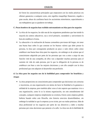 ENRON
12
de Enron las características principales que empezaron con las malas prácticas era
obtener ganancias a cualquier costo, esto significo maquillaje financiero, engaño a
gran escala, abuso de confianza hacia los accionistas minoritarios, especialmente a
sus trabajadores que se quedaron sin trabajo.
C. Pocos hombres de negocios han recibido entrenamiento en ética para los negocios
 La ética de los negocios, ha sido una de las asignaturas pendientes que han tenido la
mayoría de centros educativos, sea a nivel primario, secundario y universitario la
hora de establecer el tema.
 La educación o la realización de buenas costumbres provienen del hogar, sin tener
una buena base sobre lo que consiste en los buenos valores que debe poseer la
persona, la ética por consiguiente producirá un poco o nulo efecto sobre cómo
establecer una buena base ética para los negocios, sin embargo es de aclarar que el
conocimiento adquirido por parte de las personas que van a estar a cargo de una
función vital de una compañía, de ellos van a depender muchas personas para el
sustento de vida de cada persona, por lo que la obligación de la persona es de
establecer con base a esto las mejores decisiones y con ello cumplir con la ética
profesional que esta adquiere al desarrollar una profesión.
d. La ética para los negocios nos da la habilidad para comprender los beneficios y
riesgos
 La ética proporciona un conocimiento para comprender que decisiones son correctas
o incorrectas, en una organización con ánimo de lucro la finalidad es la ganancia o
utilidad de la empresa, pero también debe verse el otro aspecto que mantiene vivo a
una organización, como lo es la misma organización, sin este entendimiento del
concepto, cualquier empresa simplemente no existiera, Enron como empresa global,
hubiera basado sobre esta filosofía, otra historia estuviera desarrollándose, sin
embargo la realidad es que la empresa ya no existe, por sus malas prácticas, falta de
ética profesional en los negocios por parte de sus directivos y daño a muchas
personas por estas decisiones que pararon a la calle. La ética nos da la habilidad de
 