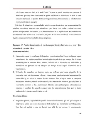 ENRON
14
raíz de esto nace una duda, si la posición de Firestone se puede asumir como correcta, si
menciona que sus autos funcionan en pistas asfaltadas o adecuadas, si este es una
situación de la cual se pueden deslindar responsabilizar, técnicamente se está hablando
posiblemente de un área gris.
Este tipo de situaciones contempladas anteriormente demuestran que una organización
muchas veces tiene presente estas situaciones para hacer caso omiso a situaciones que
puedan infligir contra sus clientes, o su personal dentro de la organización. Es evidente que
no existe un valor moral ni un valor ético por parte de los altos directivos, el utilizar vacíos
legales para mejorar los resultados de sus empresas.
Pregunta 19: Plantee dos ejemplos de cuestiones morales involucradas en el caso y dos
ejemplos de cuestión ética.
Cuestiones morales:
1. La cuestión moral es en el caso de la cultura organizacional de Enron, en la cual todos
buscaban ser los mejores mediante la realización de prácticas que puedan dar el mejor
beneficio para la empresa. Esto, además, influiría en el desarrollo de habilidades y
motivación del personal al ver reflejado su trabajo en los logros alcanzados de la
organización.
2. El hecho de maquillar los balances para que reflejen una buena situación de la
compañía, para los sistemas de valores y creencias de los directivos de la organización
estaba bien y era correcta porque de esta manera, iban a lograr hacer la compañía
mucho más atractiva para los inversionistas y así obtener más recursos, por otro lado, el
valor de las acciones se iba a incrementar. Además, todos en la empresa sabían de estas
prácticas y estaban de acuerdo porque todo iba aparentemente bien por lo tanto
podemos decir que era una decisión moral.
Cuestiones éticas:
1. Se puede apreciar, siguiendo el ejemplo de la cuestión moral, que los que dirigían la
empresa no tenían una visión más amplia de la cultura que impartían a sus trabajadores.
Esto fue así, debido a que no fueron más allá de las normas y, simplemente,
 
