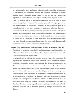 ENRON
15
aprovecharon de los vacíos legales para poder aumentar la rentabilidad de la empresa.
En este entonces, era el momento oportuno para identificar si realmente se estaban
tomando buenas o malas decisiones y, para ello, era necesario que consideren el
impacto de las acciones tomadas por la empresa hacia los demás grupos de interés.
2. Enron creo empresas ficticias en paraísos fiscales, entrego millonarias sumas de dinero
a los partidos políticos y a la casa auditora Anderson, todo esto para lograr aparentar ser
una empresa exitosa en crecimiento, reflejando en sus balances una parte de su
realidad y no toda, en este caso , los directivos que tomaron todas estas decisiones y
realizaron estos hecho no actuaron éticamente porque no analizaron la situación ni
acataron la responsabilidad de tomar estas decisiones, las cuales iban a dañar a todos
sus accionistas cometiendo de esta manera un fraude y engañándolos para terminar con
la mayor caída del valor de sus acciones. Por lo tanto, mientras para algunas personas
esto estaba dentro de sus valores y realizarlo estaba bien no se puede decir que era lo
correcto para todos, no es una verdad universalmente correcta.
Pregunta 20: ¿Cómo considera que se pudo evitar el fraude en la empresa ENRON?
 Entendiendo el negocio, la estrategia, los resultados financieros de la compañía y los
indicadores claves para medir el desempeño y formarse una idea de cómo está
evolucionando la empresa en el mercado.
 La excelencia en las prácticas de gobierno corporativo es crítica para asumir la
responsabilidad e integridad de cualquier compañía, y esto requiere de directores
competentes, informados, activos e independientes. Los directores independientes no
deben tener vinculaciones económicas con la compañía u otros conflictos de interés que
puedan afectar su independencia. Así como los directores no deben involucrarse en la
gestión cotidiana de la empresa, para lo cual se delega atribuciones al equipo gerencia.
Tampoco pueden actuar tímidamente en el directorio y su responsabilidad es hacer las
preguntas difíciles a los gerentes. Y si después de hacer esas preguntas, no se quedan
cómodos con las respuestas que obtienen, entonces se debe considerar el buscar
asesoría o consejo fuera de la empresa. Las amplias responsabilidades que la Ley de
Sociedades Anónimas establecen para los directores, están garantizadas en beneficio de
potenciales afectados con el patrimonio personal y prestigio profesional de cada
director.
 
