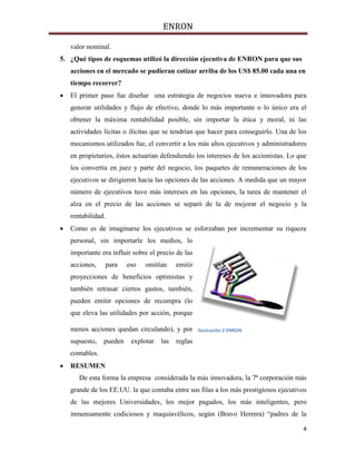 ENRON
4
valor nominal.
5. ¿Qué tipos de esquemas utilizó la dirección ejecutiva de ENRON para que sus
acciones en el mercado se pudieran cotizar arriba de los US$ 85.00 cada una en
tiempo recorrer?
 El primer paso fue diseñar una estrategia de negocios nueva e innovadora para
generar utilidades y flujo de efectivo, donde lo más importante o lo único era el
obtener la máxima rentabilidad posible, sin importar la ética y moral, ni las
actividades lícitas o ilícitas que se tendrían que hacer para conseguirlo. Una de los
mecanismos utilizados fue, el convertir a los más altos ejecutivos y administradores
en propietarios, éstos actuarían defendiendo los intereses de los accionistas. Lo que
los convertía en juez y parte del negocio, los paquetes de remuneraciones de los
ejecutivos se dirigieron hacia las opciones de las acciones. A medida que un mayor
número de ejecutivos tuvo más intereses en las opciones, la tarea de mantener el
alza en el precio de las acciones se separó de la de mejorar el negocio y la
rentabilidad.
 Como es de imaginarse los ejecutivos se esforzaban por incrementar su riqueza
personal, sin importarle los medios, lo
importante era influir sobre el precio de las
acciones, para eso omitían emitir
proyecciones de beneficios optimistas y
también retrasar ciertos gastos, también,
pueden emitir opciones de recompra (lo
que eleva las utilidades por acción, porque
menos acciones quedan circulando), y por
supuesto, pueden explotar las reglas
contables.
 RESUMEN
De esta forma la empresa considerada la más innovadora, la 7ª corporación más
grande de los EE.UU. la que contaba entre sus filas a los más prestigiosos ejecutivos
de las mejores Universidades, los mejor pagados, los más inteligentes, pero
inmensamente codiciosos y maquiavélicos, según (Bravo Herrera) “padres de la
Ilustración 2 ENRON
 