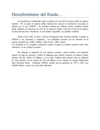 Descubrimiento del fraude…
Se descubrieron considerables pagos a políticos en casi todos los países donde la empresa
operaba. Por su parte, la empresa Arthur Andersen fue acusada de obstrucción a la justicia en
relación con el caso ENRON. Se descubrió también que similares técnicas contables estaban
siendo utilizadas por directivos de otras de sus empresas clientes, como fue el caso de la empresa
de telecomunicaciones WorldCom, la cual también maquillaba sus pérdidas contables.
Desde el año 2002, se lleva a cabo la investigación sobre el enorme desfalco cometido en
ENRON a sus accionistas y empleados. Los principales acusados son los directivos de la
empresa Kenneth Lay, Jeffrey Skilling, Andy Fastow y Rick Causey.
Los problemas de la compañía comenzaron cuando un grupo de analistas cuestionó varias cifras
misteriosas en sus estados de cuentas.
Sin embargo, la reputación de esta empresa comenzó a decaer debido a los insistentes
rumores de pago de sobornos y tráfico de influencias para obtener contratos en América Central,
América del Sur, África, las Filipinas y en la India. También hubo rumores sobre la utilización
de estas prácticas en un contrato de $30 mil millones con la empresa de energía Maharashtra
State Electricity Board. Finalmente ENRON admitió que las ganancias de 1997 a 2001 eran
US$600 millones menos de lo que había informado.
 
