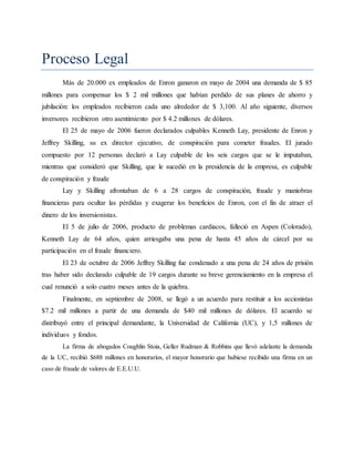Proceso Legal
Más de 20.000 ex empleados de Enron ganaron en mayo de 2004 una demanda de $ 85
millones para compensar los $ 2 mil millones que habían perdido de sus planes de ahorro y
jubilación: los empleados recibieron cada uno alrededor de $ 3,100. Al año siguiente, diversos
inversores recibieron otro asentimiento por $ 4.2 millones de dólares.
El 25 de mayo de 2006 fueron declarados culpables Kenneth Lay, presidente de Enron y
Jeffrey Skilling, su ex director ejecutivo, de conspiración para cometer fraudes. El jurado
compuesto por 12 personas declaró a Lay culpable de los seis cargos que se le imputaban,
mientras que consideró que Skilling, que le sucedió en la presidencia de la empresa, es culpable
de conspiración y fraude
Lay y Skilling afrontaban de 6 a 28 cargos de conspiración, fraude y maniobras
financieras para ocultar las pérdidas y exagerar los beneficios de Enron, con el fin de atraer el
dinero de los inversionistas.
El 5 de julio de 2006, producto de problemas cardiacos, falleció en Aspen (Colorado),
Kenneth Lay de 64 años, quien arriesgaba una pena de hasta 45 años de cárcel por su
participación en el fraude financiero.
El 23 de octubre de 2006 Jeffrey Skilling fue condenado a una pena de 24 años de prisión
tras haber sido declarado culpable de 19 cargos durante su breve gerenciamiento en la empresa el
cual renunció a solo cuatro meses antes de la quiebra.
Finalmente, en septiembre de 2008, se llegó a un acuerdo para restituir a los accionistas
$7.2 mil millones a partir de una demanda de $40 mil millones de dólares. El acuerdo se
distribuyó entre el principal demandante, la Universidad de California (UC), y 1,5 millones de
individuos y fondos.
La firma de abogados Coughlin Stoia, Geller Rudman & Robbins que llevó adelante la demanda
de la UC, recibió $688 millones en honorarios, el mayor honorario que hubiese recibido una firma en un
caso de fraude de valores de E.E.U.U.
 