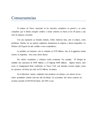 Consecuencias
El colapso de Enron, repercutió en los mercados energéticos en general y en varias
compañías qué le habían otorgado créditos o tenían contratos en Enron en los 40 países y una
serie de empresas asociadas.
Con una reputación ya bastante dañada, Arthur Anderson tiene, ante el colapso, serios
problemas. Muchos de sus mejores empleados abandonaron la empresa o fueron despedidos. La
División del Negocio ha sido vendida a otros competidores.
La pérdidas son inmensas, esta es estimada en $150 billones, más de la gigantesca deuda
externa en Argentina; Esto como efecto directo.
Sus efectos secundarios y coletazos recién comienzan. Por ejemplo, JP Morgan ha
admitido una exposicion de $900 millones y el Citigroup $800 millones. Algunos bancos, tales
como el Amalgamated Bank establecido en Nueva York está iniciando acciones legales contra
los ejecutivos de Enron por valor de $15 billones de dolares.
En lo individual, muchos empleados han perdieron sus trabajos y los ahorros de sus
retiros acumulados durante toda una vida de trabajo. Los accionistas han vieron evaporar sus
acciones pasando de $85.00 del mismo año 2001 a cero.
 