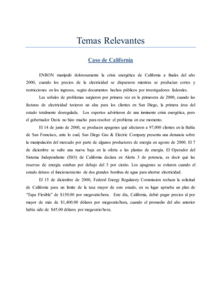 Temas Relevantes
Caso de California
ENRON manipuló dolorosamente la crisis energética de California a finales del año
2000, cuando los precios de la electricidad se dispararon mientras se producían cortes y
restricciones en los ingresos, según documentos hechos públicos por investigadores federales.
Las señales de problemas surgieron por primera vez en la primavera de 2000, cuando las
facturas de electricidad tuvieron un alza para los clientes en San Diego, la primera área del
estado totalmente desregulada. Los expertos advirtieron de una inminente crisis energética, pero
el gobernador Davis no hizo mucho para resolver el problema en ese momento.
El 14 de junio de 2000, se producen apagones qué afectaron a 97,000 clientes en la Bahía
de San Francisco, ante lo cual, San Diego Gas & Electric Company presenta una denuncia sobre
la manipulación del mercado por parte de algunos productores de energía en agosto de 2000. El 7
de diciembre se sufre una nueva baja en la oferta a las plantas de energía. El Operador del
Sistema Independiente (ISO) de California declara en Alerta 3 de potencia, es decir qué las
reservas de energía estaban por debajo del 3 por ciento. Los apagones se evitaron cuando el
estado detuvo el funcionamiento de dos grandes bombas de agua para ahorrar electricidad.
El 15 de diciembre de 2000, Federal Energy Regulatory Commission rechaza la solicitud
de California para un límite de la tasa mayor de este estado, en su lugar aprueba un plan de
“Tapa Flexible” de $150.00 por megavatio/hora. Este día, California, debió pagar precios al por
mayor de más de $1,400.00 dólares por megavatio/hora, cuando el promedio del año anterior
había sido de $45.00 dólares por megavatio/hora.
 