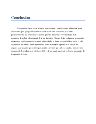Conclusión
El colapso de Enron fue un incidente desafortunado, y es importante saber cómo y por
qué sucedió, para que podamos entender cómo evitar estas situaciones en el futuro
profesionalmente. La empresa tuvo enormes pérdidas financieras como resultado de la
arrogancia, la codicia y la ceguedad de la alta dirección. Muchas de las pérdidas de la compañía
comenzaron en el colapso que se podría haber evitado, si alguna persona hubiera tenido el valor
de poner fin a la misma. Enron permanecerá como un ejemplo supremo de la codicia, los
engaños y de la acción que se tomó para ayudar a prevenir que vuelva a suceder. Con este acto
se desarrolló la regulación de ‘Sarbanes-Oxley’, la que ayuda a prevenir o eliminar escándalos de
la magnitud de Enron.
 