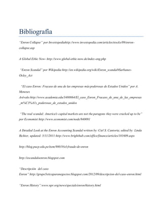 Bibliografía
“Enron Collapse” por Investopediahttp://www.investopedia.com/articles/stocks/09/enron-
collapse.asp
A Global Ethic Now- http://www.global-ethic-now.de/index-eng.php
“Enron Scandal” por Wikipedia:http://en.wikipedia.org/wiki/Enron_scandal#Sarbanes-
Oxley_Act
“El caso Enron: Fracaso de una de las empresas más poderosas de Estados Unidos” por A.
Meneses
Arévalo:http://www.academia.edu/3480864/El_caso_Enron_Fracaso_de_una_de_las_empresas
_m%C3%A1s_poderosas_de_estados_unidos
“The real scandal: America's capital markets are not the paragons they were cracked up to be”
por Economist:http://www.economist.com/node/940091
A Detailed Look at the Enron Accounting Scandal written by: Ciel S. Cantoria; edited by: Linda
Richter, updated: 5/11/2011:http://www.brighthub.com/office/finance/articles/101609.aspx
http://blog.pucp.edu.pe/item/98019/el-fraude-de-enron
http://escandaloenron.blogspot.com
“Descripción del caso
Enron”:http://grupo5eticaparanegocios.blogspot.com/2012/09/descripcion-del-caso-enron.html
“Enron History”:www.npr.org/news/specials/enron/history.html
 