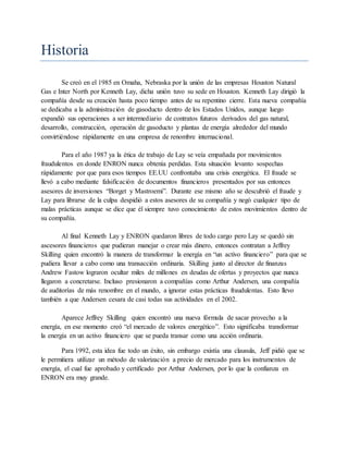 Historia
Se creó en el 1985 en Omaha, Nebraska por la unión de las empresas Houston Natural
Gas e Inter North por Kenneth Lay, dicha unión tuvo su sede en Houston. Kenneth Lay dirigió la
compañía desde su creación hasta poco tiempo antes de su repentino cierre. Esta nueva compañía
se dedicaba a la administración de gasoducto dentro de los Estados Unidos, aunque luego
expandió sus operaciones a ser intermediario de contratos futuros derivados del gas natural,
desarrollo, construcción, operación de gasoducto y plantas de energía alrededor del mundo
convirtiéndose rápidamente en una empresa de renombre internacional.
Para el año 1987 ya la ética de trabajo de Lay se veía empañada por movimientos
fraudulentos en donde ENRON nunca obtenía perdidas. Esta situación levanto sospechas
rápidamente por que para esos tiempos EE.UU confrontaba una crisis energética. El fraude se
llevó a cabo mediante falsificación de documentos financieros presentados por sus entonces
asesores de inversiones “Borget y Mastroemi”. Durante ese mismo año se descubrió el fraude y
Lay para librarse de la culpa despidió a estos asesores de su compañía y negó cualquier tipo de
malas prácticas aunque se dice que él siempre tuvo conocimiento de estos movimientos dentro de
su compañía.
Al final Kenneth Lay y ENRON quedaron libres de todo cargo pero Lay se quedó sin
ascesores financieros que pudieran manejar o crear más dinero, entonces contratan a Jeffrey
Skilling quien encontró la manera de transformar la energía en “un activo financiero” para que se
pudiera llevar a cabo como una transacción ordinaria. Skilling junto al director de finanzas
Andrew Fastow lograron ocultar miles de millones en deudas de ofertas y proyectos que nunca
llegaron a concretarse. Incluso presionaron a compañías como Arthur Andersen, una compañía
de auditorías de más renombre en el mundo, a ignorar estas prácticas fraudulentas. Esto llevo
también a que Andersen cesara de casi todas sus actividades en el 2002.
Aparece Jeffrey Skilling quien encontró una nueva fórmula de sacar provecho a la
energía, en ese momento creó “el mercado de valores energético”. Esto significaba transformar
la energía en un activo financiero que se pueda transar como una acción ordinaria.
Para 1992, esta idea fue todo un éxito, sin embargo existía una clausula, Jeff pidió que se
le permitiera utilizar un método de valorización a precio de mercado para los instrumentos de
energía, el cual fue aprobado y certificado por Arthur Andersen, por lo que la confianza en
ENRON era muy grande.
 