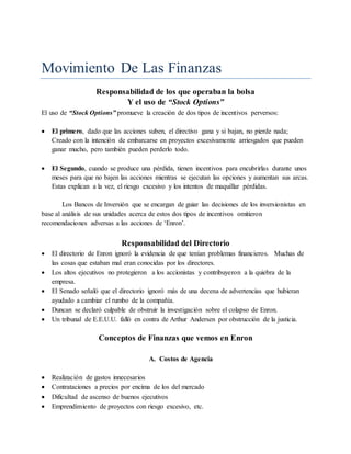 Movimiento De Las Finanzas
Responsabilidad de los que operaban la bolsa
Y el uso de “Stock Options”
El uso de “Stock Options” promueve la creación de dos tipos de incentivos perversos:
 El primero, dado que las acciones suben, el directivo gana y si bajan, no pierde nada;
Creado con la intención de embarcarse en proyectos excesivamente arriesgados que pueden
ganar mucho, pero también pueden perderlo todo.
 El Segundo, cuando se produce una pérdida, tienen incentivos para encubrirlas durante unos
meses para que no bajen las acciones mientras se ejecutan las opciones y aumentan sus arcas.
Estas explican a la vez, el riesgo excesivo y los intentos de maquillar pérdidas.
Los Bancos de Inversión que se encargan de guiar las decisiones de los inversionistas en
base al análisis de sus unidades acerca de estos dos tipos de incentivos omitieron
recomendaciones adversas a las acciones de ‘Enron’.
Responsabilidad del Directorio
 El directorio de Enron ignoró la evidencia de que tenían problemas financieros. Muchas de
las cosas que estaban mal eran conocidas por los directores.
 Los altos ejecutivos no protegieron a los accionistas y contribuyeron a la quiebra de la
empresa.
 El Senado señaló que el directorio ignoró más de una decena de advertencias que hubieran
ayudado a cambiar el rumbo de la compañía.
 Duncan se declaró culpable de obstruir la investigación sobre el colapso de Enron.
 Un tribunal de E.E.U.U. falló en contra de Arthur Andersen por obstrucción de la justicia.
Conceptos de Finanzas que vemos en Enron
A. Costos de Agencia
 Realización de gastos innecesarios
 Contrataciones a precios por encima de los del mercado
 Dificultad de ascenso de buenos ejecutivos
 Emprendimiento de proyectos con riesgo excesivo, etc.
 