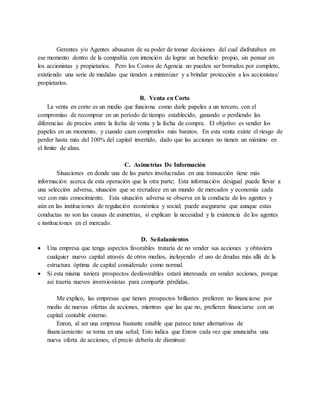 Gerentes y/o Agentes abusaron de su poder de tomar decisiones del cual disfrutaban en
ese momento dentro de la compañía con intención de lograr un beneficio propio, sin pensar en
los accionistas y propietarios. Pero los Costos de Agencia no pueden ser borrados por completo,
existiendo una serie de medidas que tienden a minimizar y a brindar protección a los accionistas/
propietarios.
B. Venta en Corto
La venta en corto es un medio que funciona como darle papeles a un tercero, con el
compromiso de recomprar en un período de tiempo establecido, ganando o perdiendo las
diferencias de precios entre la fecha de venta y la fecha de compra. El objetivo es vender los
papeles en un momento, y cuando caen comprarlos más baratos. En esta venta existe el riesgo de
perder hasta más del 100% del capital invertido, dado que las acciones no tienen un máximo en
el límite de alzas.
C. Asimetrías De Información
Situaciones en donde una de las partes involucradas en una transacción tiene más
información acerca de esta operación que la otra parte; Esta información desigual puede llevar a
una selección adversa, situación que se recrudece en un mundo de mercados y economía cada
vez con más conocimiento. Esta situación adversa se observa en la conducta de los agentes y
aún en las instituciones de regulación económica y social; puede asegurarse que aunque estas
conductas no son las causas de asimetrías, sí explican la necesidad y la existencia de los agentes
e instituciones en el mercado.
D. Señalamientos
 Una empresa que tenga aspectos favorables trataría de no vender sus acciones y obtuviera
cualquier nuevo capital através de otros medios, incluyendo el uso de deudas más allá de la
estructura óptima de capital considerado como normal.
 Si esta misma tuviera prospectos desfavorables estará interesada en vender acciones, porque
así traería nuevos inversionistas para compartir pérdidas.
Me explico, las empresas que tienen prospectos brillantes prefieren no financiarse por
medio de nuevas ofertas de acciones, mientras que las que no, prefieren financiarse con un
capital contable externo.
Enron, al ser una empresa bastante estable que parece tener alternativas de
financiamiento se torna en una señal; Esto indica que Enron cada vez que anunciaba una
nueva oferta de acciones, el precio debería de disminuir.
 