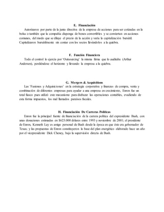E. Financiación
Autorizaron por parte de la junta directiva de la empresa de acciones para ser cotizadas en la
bolsa o también que la compañía disponga de bonos convertibles y se conviertan en acciones
comunes, del modo que se diluye el precio de la acción y varía la capitalización bursátil.
Capitalizaron bursátilmente sin contar con los socios llevándolos a la quiebra.
F. Función Financiera
Todo el control lo ejercía por ‘Outsourcing’ la misma firma que lo auditaba (Arthur
Andersen), perdiéndose el horizonte y llevando la empresa a la quiebra.
G. Mergers & Acquisitions
Las ‘Fusiones y Adquisiciones’ en la estrategia corporativa y finanzas de compra, venta y
combinación de diferentes empresas para ayudar a una empresa en crecimiento, Enron fue un
total fiasco pues utilizó este mecanismo para disfrazar las operaciones contables, evadiendo de
esta forma impuestos, los mal llamados paraísos fiscales.
H. Financiación De Carreras Políticas
Enron fue la principal fuente de financiación de la carrera política del expresidente Bush, con
unas donaciones estimadas en $623.000 dólares entre 1993 y noviembre de 2001; el presidente
de Enron, Kenneth Lay es amigo personal de Bush desde la época en que éste era gobernador de
Texas; y las propuestas de Enron constituyeron la base del plan energético elaborado hace un año
por el vicepresidente Dick Cheney, bajo la supervisión directa de Bush.
 