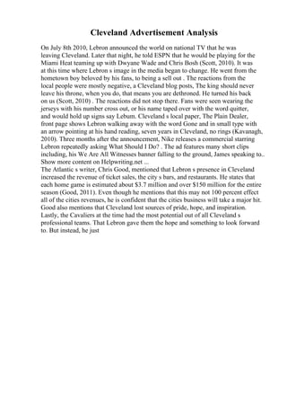 Cleveland Advertisement Analysis
On July 8th 2010, Lebron announced the world on national TV that he was
leaving Cleveland. Later that night, he told ESPN that he would be playing for the
Miami Heat teaming up with Dwyane Wade and Chris Bosh (Scott, 2010). It was
at this time where Lebron s image in the media began to change. He went from the
hometown boy beloved by his fans, to being a sell out . The reactions from the
local people were mostly negative, a Cleveland blog posts, The king should never
leave his throne, when you do, that means you are dethroned. He turned his back
on us (Scott, 2010) . The reactions did not stop there. Fans were seen wearing the
jerseys with his number cross out, or his name taped over with the word quitter,
and would hold up signs say Lebum. Cleveland s local paper, The Plain Dealer,
front page shows Lebron walking away with the word Gone and in small type with
an arrow pointing at his hand reading, seven years in Cleveland, no rings (Kavanagh,
2010). Three months after the announcement, Nike releases a commercial starring
Lebron repeatedly asking What Should I Do? . The ad features many short clips
including, his We Are All Witnesses banner falling to the ground, James speaking to
...
Show more content on Helpwriting.net ...
The Atlantic s writer, Chris Good, mentioned that Lebron s presence in Cleveland
increased the revenue of ticket sales, the city s bars, and restaurants. He states that
each home game is estimated about $3.7 million and over $150 million for the entire
season (Good, 2011). Even though he mentions that this may not 100 percent effect
all of the cities revenues, he is confident that the cities business will take a major hit.
Good also mentions that Cleveland lost sources of pride, hope, and inspiration.
Lastly, the Cavaliers at the time had the most potential out of all Cleveland s
professional teams. That Lebron gave them the hope and something to look forward
to. But instead, he just
 
