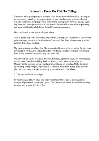 Persuasive Essay On Visit To College
No matter what grade you re in, campus visits in any form are beneficial. A camp at
the university or college, a campus event, or your usual campus visit are all great
ways to experience the place you re considering calling home for your college years.
My mom had some great advice in this process for me which was what helped keep
my somewhat levelheaded during the college decision process.
Don t wait until senior year to do your visits
This is a sure way to be incredibly stressed out. Amongst all the efforts to survive the
year, don t put yourself in the situation of making a four hour trip one way to visit a
campus. It s a huge mistake.
My mom got onto me about this. She was excited for me to be preparing for this next
adventure in my life, but she and I had to coordinate schedules to make four or five
hour drives over the course of a day or a weekend.
With two of my visits, we drove down on Saturday, spent the night, did some seeing
around town (mostly involving food) on Sunday, and visited the campus on
Monday in the morning so we could drive back home on Monday. Make the most
of your trip to the campus, especially if it s farther away from home. Find a couple
places to check out or make your study home while you re in school.
2. Talk to a professor on campus
Even if you don t know what you want your major to be, talk to a professor on
campus. If you know your major, great. Talk to someone who s involved in teaching
the program to get a feel for if this
 