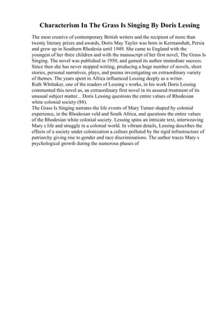 Characterism In The Grass Is Singing By Doris Lessing
The most creative of contemporary British writers and the recipient of more than
twenty literary prizes and awards, Doris May Tayler was born in Kermanshah, Persia
and grew up in Southern Rhodesia until 1949. She came to England with the
youngest of her three children and with the manuscript of her first novel, The Grass Is
Singing. The novel was published in 1950, and gained its author immediate success.
Since then she has never stopped writing, producing a huge number of novels, short
stories, personal narratives, plays, and poems investigating on extraordinary variety
of themes. The years spent in Africa influenced Lessing deeply as a writer.
Ruth Whittaker, one of the readers of Lessing s works, in his work Doris Lessing
commented this novel as, an extraordinary first novel in its assured treatment of its
unusual subject matter... Doris Lessing questions the entire values of Rhodesian
white colonial society (88).
The Grass Is Singing narrates the life events of Mary Turner shaped by colonial
experience, in the Rhodesian veld and South Africa, and questions the entire values
of the Rhodesian white colonial society. Lessing spins an intricate text, interweaving
Mary s life and struggle in a colonial world. In vibrant details, Lessing describes the
effects of a society under colonization a culture polluted by the rigid infrastructure of
patriarchy giving rise to gender and race discriminations. The author traces Mary s
psychological growth during the numerous phases of
 