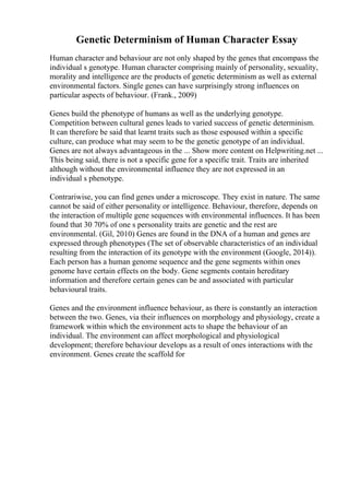 Genetic Determinism of Human Character Essay
Human character and behaviour are not only shaped by the genes that encompass the
individual s genotype. Human character comprising mainly of personality, sexuality,
morality and intelligence are the products of genetic determinism as well as external
environmental factors. Single genes can have surprisingly strong influences on
particular aspects of behaviour. (Frank., 2009)
Genes build the phenotype of humans as well as the underlying genotype.
Competition between cultural genes leads to varied success of genetic determinism.
It can therefore be said that learnt traits such as those espoused within a specific
culture, can produce what may seem to be the genetic genotype of an individual.
Genes are not always advantageous in the ... Show more content on Helpwriting.net ...
This being said, there is not a specific gene for a specific trait. Traits are inherited
although without the environmental influence they are not expressed in an
individual s phenotype.
Contrariwise, you can find genes under a microscope. They exist in nature. The same
cannot be said of either personality or intelligence. Behaviour, therefore, depends on
the interaction of multiple gene sequences with environmental influences. It has been
found that 30 70% of one s personality traits are genetic and the rest are
environmental. (Gil, 2010) Genes are found in the DNA of a human and genes are
expressed through phenotypes (The set of observable characteristics of an individual
resulting from the interaction of its genotype with the environment (Google, 2014)).
Each person has a human genome sequence and the gene segments within ones
genome have certain effects on the body. Gene segments contain hereditary
information and therefore certain genes can be and associated with particular
behavioural traits.
Genes and the environment influence behaviour, as there is constantly an interaction
between the two. Genes, via their influences on morphology and physiology, create a
framework within which the environment acts to shape the behaviour of an
individual. The environment can affect morphological and physiological
development; therefore behaviour develops as a result of ones interactions with the
environment. Genes create the scaffold for
 